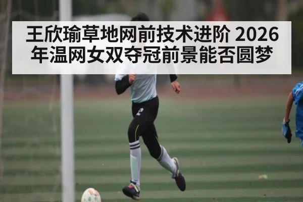 王欣瑜草地网前技术进阶 2026年温网女双夺冠前景能否圆梦